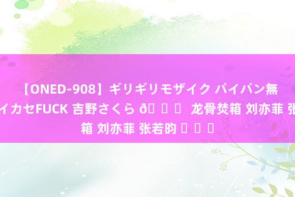 【ONED-908】ギリギリモザイク パイパン無限絶頂！激イカセFUCK 吉野さくら ? 龙骨焚箱 刘亦菲 张若昀 ​​​