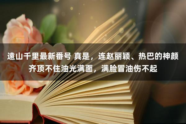 遠山千里最新番号 真是，连赵丽颖、热巴的神颜齐顶不住油光满面，满脸冒油伤不起