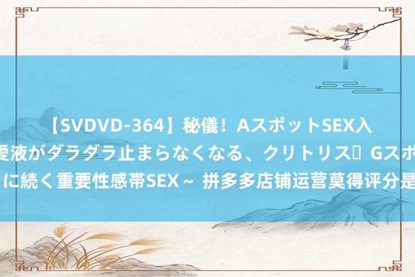 【SVDVD-364】秘儀！AスポットSEX入門 ～刺激した瞬間から愛液がダラダラ止まらなくなる、クリトリス・Gスポットに続く重要性感帯SEX～ 拼多多店铺运营莫得评分是奈何回事？莫得评分有何影响？