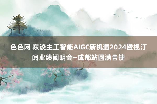 色色网 东谈主工智能AIGC新机遇2024暨视汀阅业绩阐明会—成都站圆满告捷