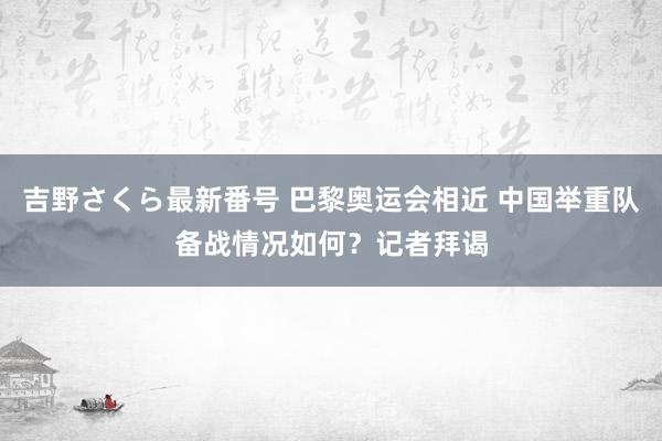 吉野さくら最新番号 巴黎奥运会相近 中国举重队备战情况如何？记者拜谒