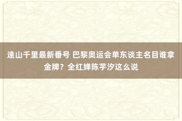 遠山千里最新番号 巴黎奥运会单东谈主名目谁拿金牌？全红婵陈芋汐这么说