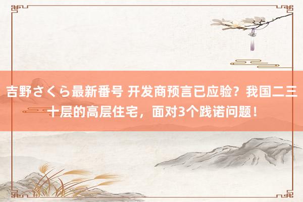 吉野さくら最新番号 开发商预言已应验？我国二三十层的高层住宅，面对3个践诺问题！