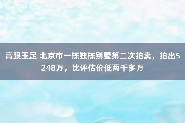 高跟玉足 北京市一栋独栋别墅第二次拍卖，拍出5248万，比评估价低两千多万