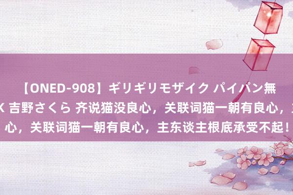 【ONED-908】ギリギリモザイク パイパン無限絶頂！激イカセFUCK 吉野さくら 齐说猫没良心，关联词猫一朝有良心，主东谈主根底承受不起！