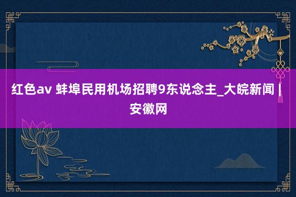 红色av 蚌埠民用机场招聘9东说念主_大皖新闻 | 安徽网