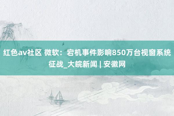 红色av社区 微软：宕机事件影响850万台视窗系统征战_大皖新闻 | 安徽网