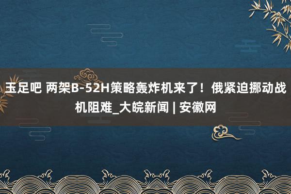 玉足吧 两架B-52H策略轰炸机来了！俄紧迫挪动战机阻难_大皖新闻 | 安徽网