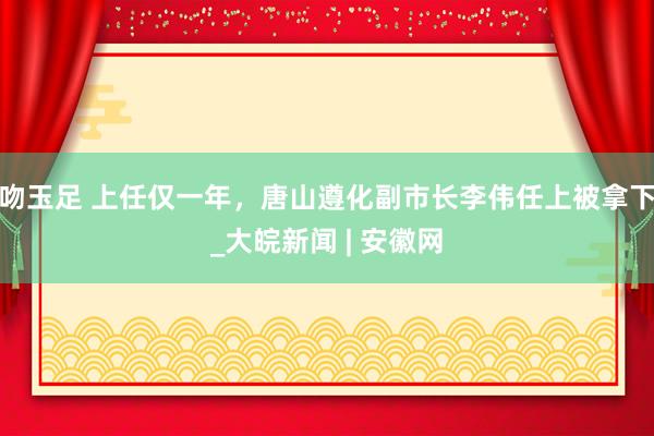 吻玉足 上任仅一年，唐山遵化副市长李伟任上被拿下_大皖新闻 | 安徽网