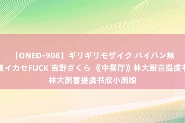 【ONED-908】ギリギリモザイク パイパン無限絶頂！激イカセFUCK 吉野さくら 《中餐厅》林大厨喜提虞书欣小厨娘