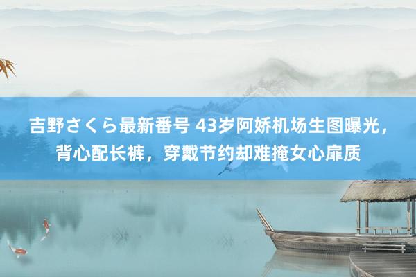 吉野さくら最新番号 43岁阿娇机场生图曝光，背心配长裤，穿戴节约却难掩女心扉质