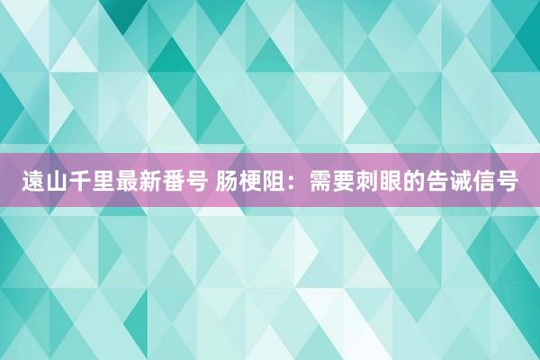 遠山千里最新番号 肠梗阻：需要刺眼的告诫信号