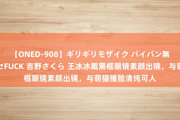 【ONED-908】ギリギリモザイク パイパン無限絶頂！激イカセFUCK 吉野さくら 王冰冰戴黑框眼镜素颜出镜，与萌猫撞脸清纯可人