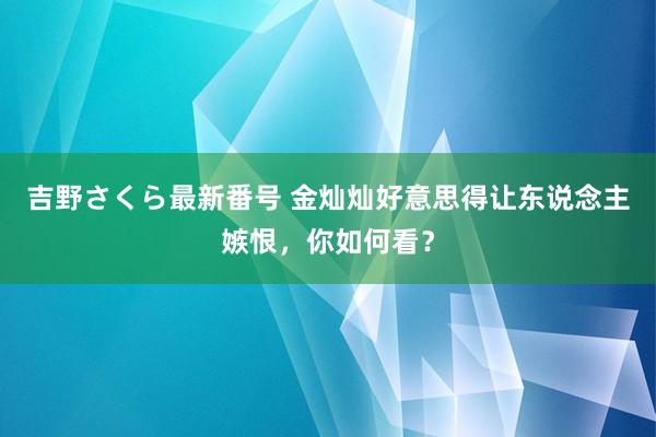 吉野さくら最新番号 金灿灿好意思得让东说念主嫉恨，你如何看？