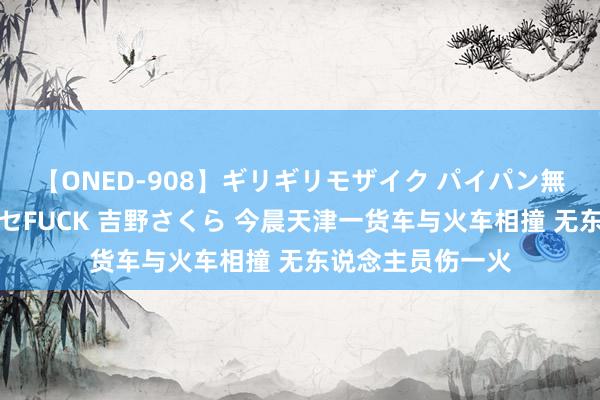 【ONED-908】ギリギリモザイク パイパン無限絶頂！激イカセFUCK 吉野さくら 今晨天津一货车与火车相撞 无东说念主员伤一火