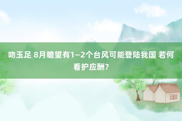 吻玉足 8月瞻望有1—2个台风可能登陆我国 若何看护应酬？