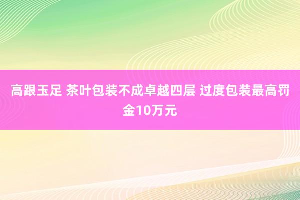 高跟玉足 茶叶包装不成卓越四层 过度包装最高罚金10万元