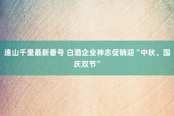 遠山千里最新番号 白酒企业神志促销迎“中秋、国庆双节”