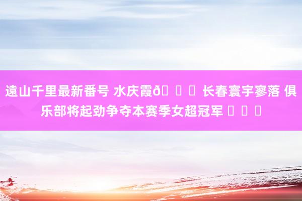 遠山千里最新番号 水庆霞?长春寰宇寥落 俱乐部将起劲争夺本赛季女超冠军 ​​​