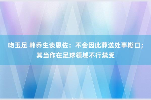 吻玉足 韩乔生谈恩佐：不会因此葬送处事糊口；其当作在足球领域不行禁受