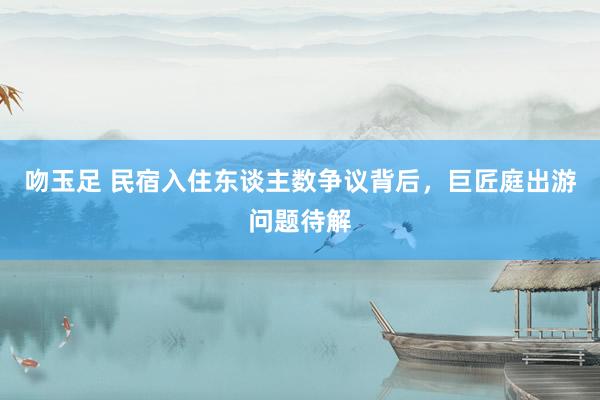 吻玉足 民宿入住东谈主数争议背后，巨匠庭出游问题待解