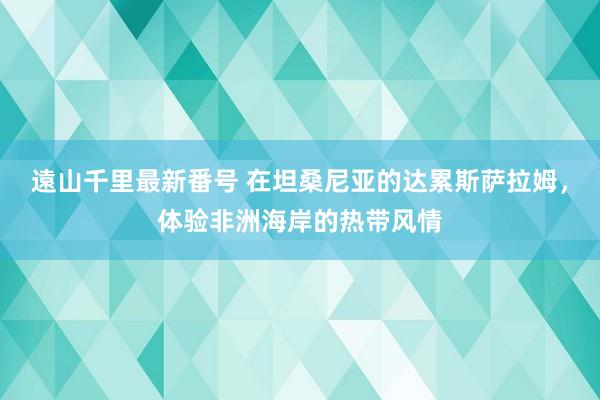 遠山千里最新番号 在坦桑尼亚的达累斯萨拉姆，体验非洲海岸的热带风情