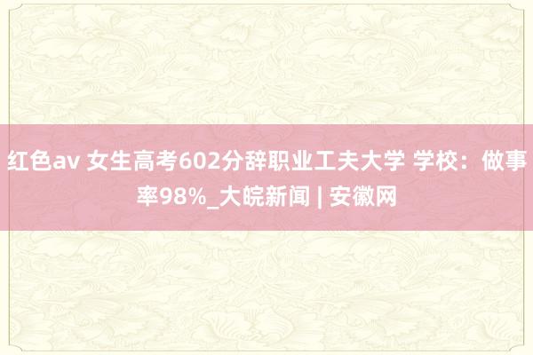 红色av 女生高考602分辞职业工夫大学 学校：做事率98%_大皖新闻 | 安徽网