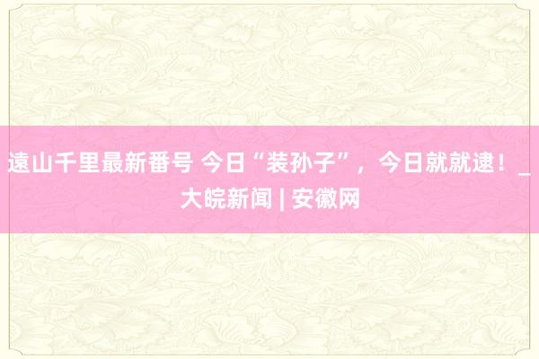 遠山千里最新番号 今日“装孙子”，今日就就逮！_大皖新闻 | 安徽网