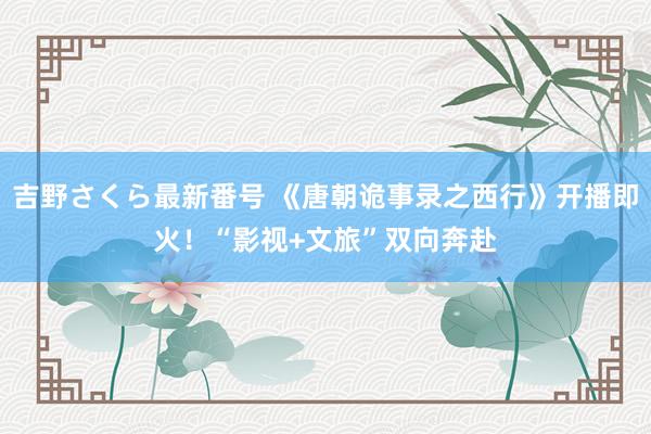 吉野さくら最新番号 《唐朝诡事录之西行》开播即火！“影视+文旅”双向奔赴