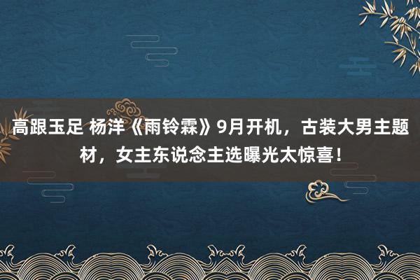 高跟玉足 杨洋《雨铃霖》9月开机，古装大男主题材，女主东说念主选曝光太惊喜！