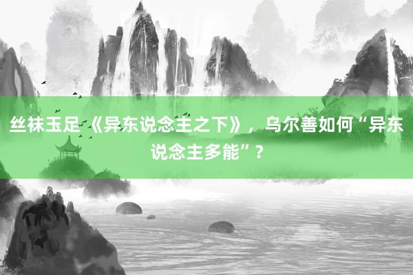 丝袜玉足 《异东说念主之下》，乌尔善如何“异东说念主多能”？