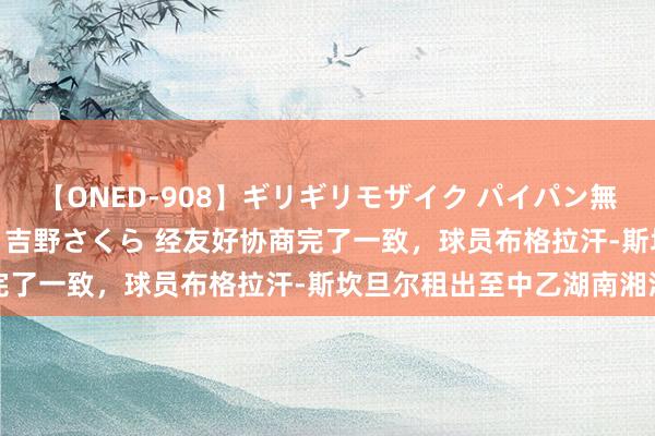 【ONED-908】ギリギリモザイク パイパン無限絶頂！激イカセFUCK 吉野さくら 经友好协商完了一致，球员布格拉汗-斯坎旦尔租出至中乙湖南湘涛