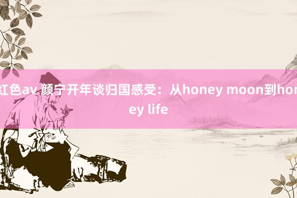 红色av 颜宁开年谈归国感受：从honey moon到honey life