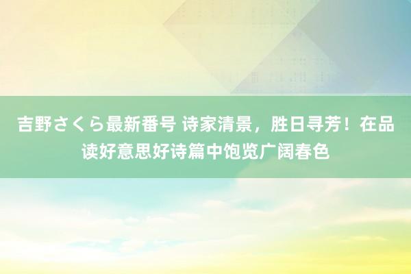 吉野さくら最新番号 诗家清景，胜日寻芳！在品读好意思好诗篇中饱览广阔春色