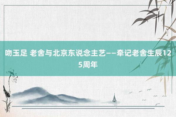 吻玉足 老舍与北京东说念主艺——牵记老舍生辰125周年