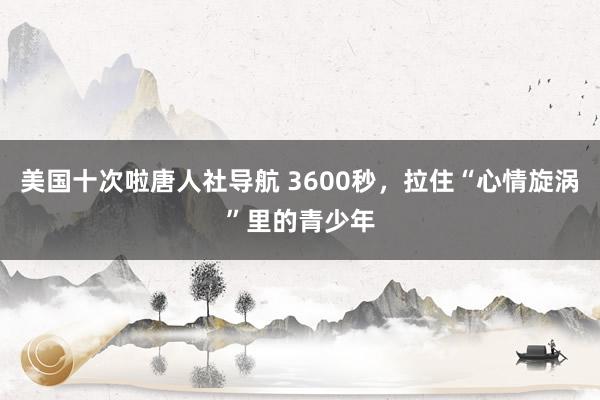 美国十次啦唐人社导航 3600秒，拉住“心情旋涡”里的青少年