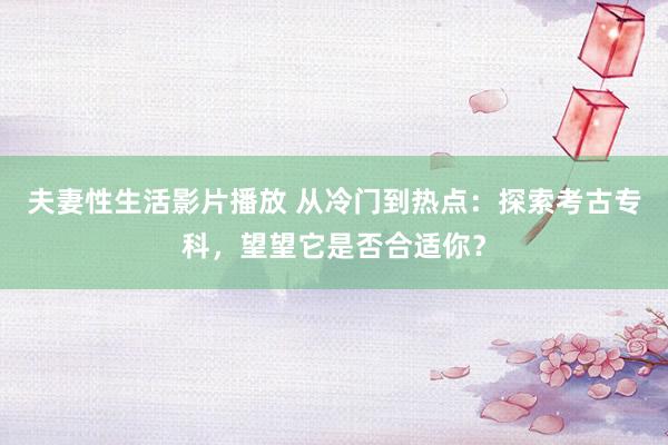 夫妻性生活影片播放 从冷门到热点：探索考古专科，望望它是否合适你？