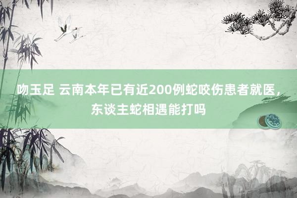 吻玉足 云南本年已有近200例蛇咬伤患者就医，东谈主蛇相遇能打吗