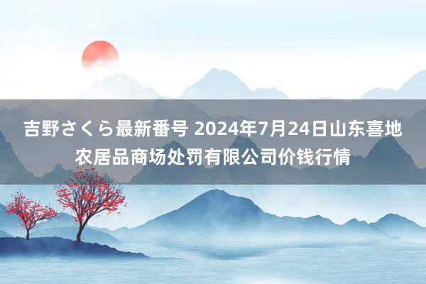 吉野さくら最新番号 2024年7月24日山东喜地农居品商场处罚有限公司价钱行情