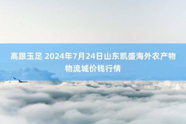 高跟玉足 2024年7月24日山东凯盛海外农产物物流城价钱行情