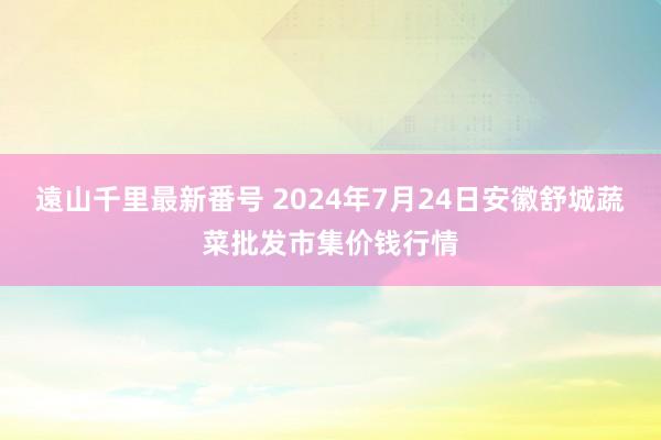 遠山千里最新番号 2024年7月24日安徽舒城蔬菜批发市集价钱行情