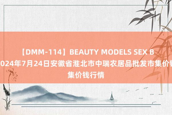 【DMM-114】BEAUTY MODELS SEX BEST 2024年7月24日安徽省淮北市中瑞农居品批发市集价钱行情