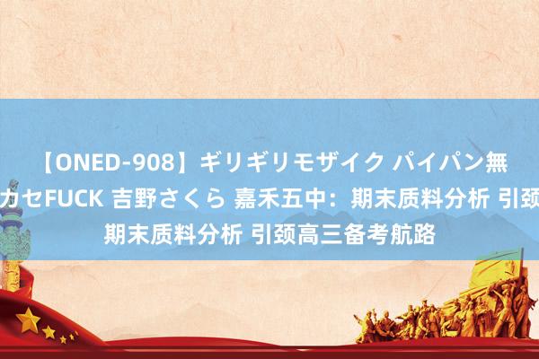 【ONED-908】ギリギリモザイク パイパン無限絶頂！激イカセFUCK 吉野さくら 嘉禾五中：期末质料分析 引颈高三备考航路