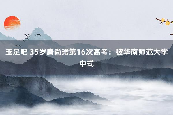 玉足吧 35岁唐尚珺第16次高考：被华南师范大学中式