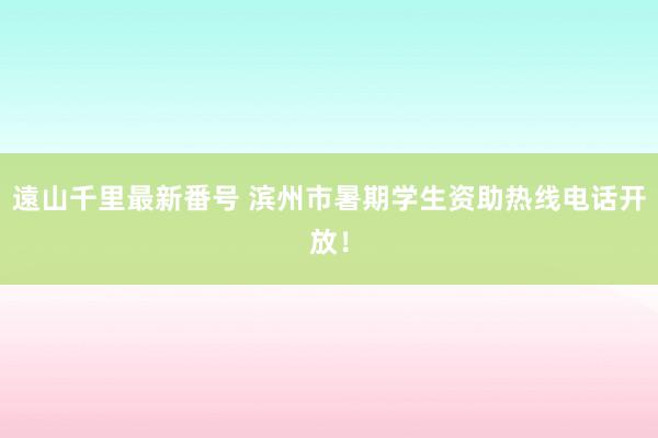 遠山千里最新番号 滨州市暑期学生资助热线电话开放！