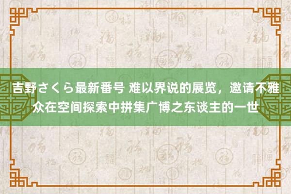 吉野さくら最新番号 难以界说的展览，邀请不雅众在空间探索中拼集广博之东谈主的一世