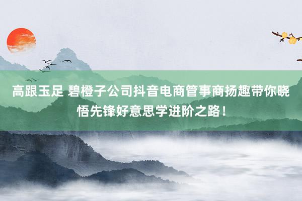 高跟玉足 碧橙子公司抖音电商管事商扬趣带你晓悟先锋好意思学进阶之路！