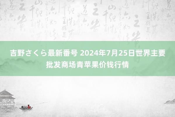 吉野さくら最新番号 2024年7月25日世界主要批发商场青苹果价钱行情