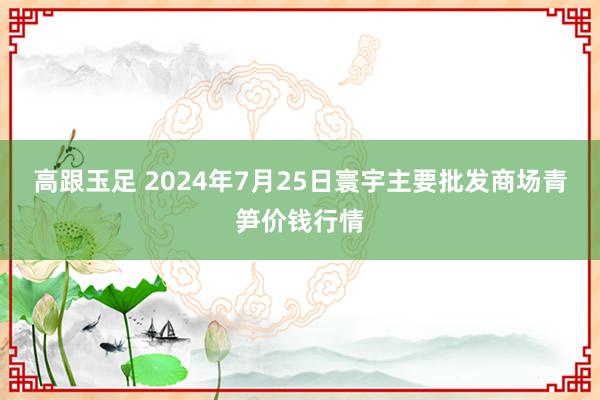 高跟玉足 2024年7月25日寰宇主要批发商场青笋价钱行情