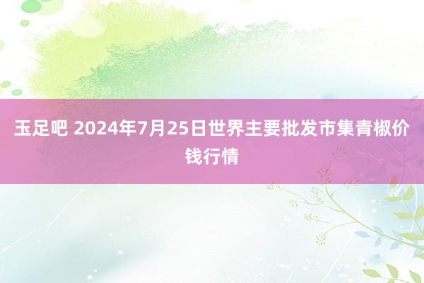 玉足吧 2024年7月25日世界主要批发市集青椒价钱行情